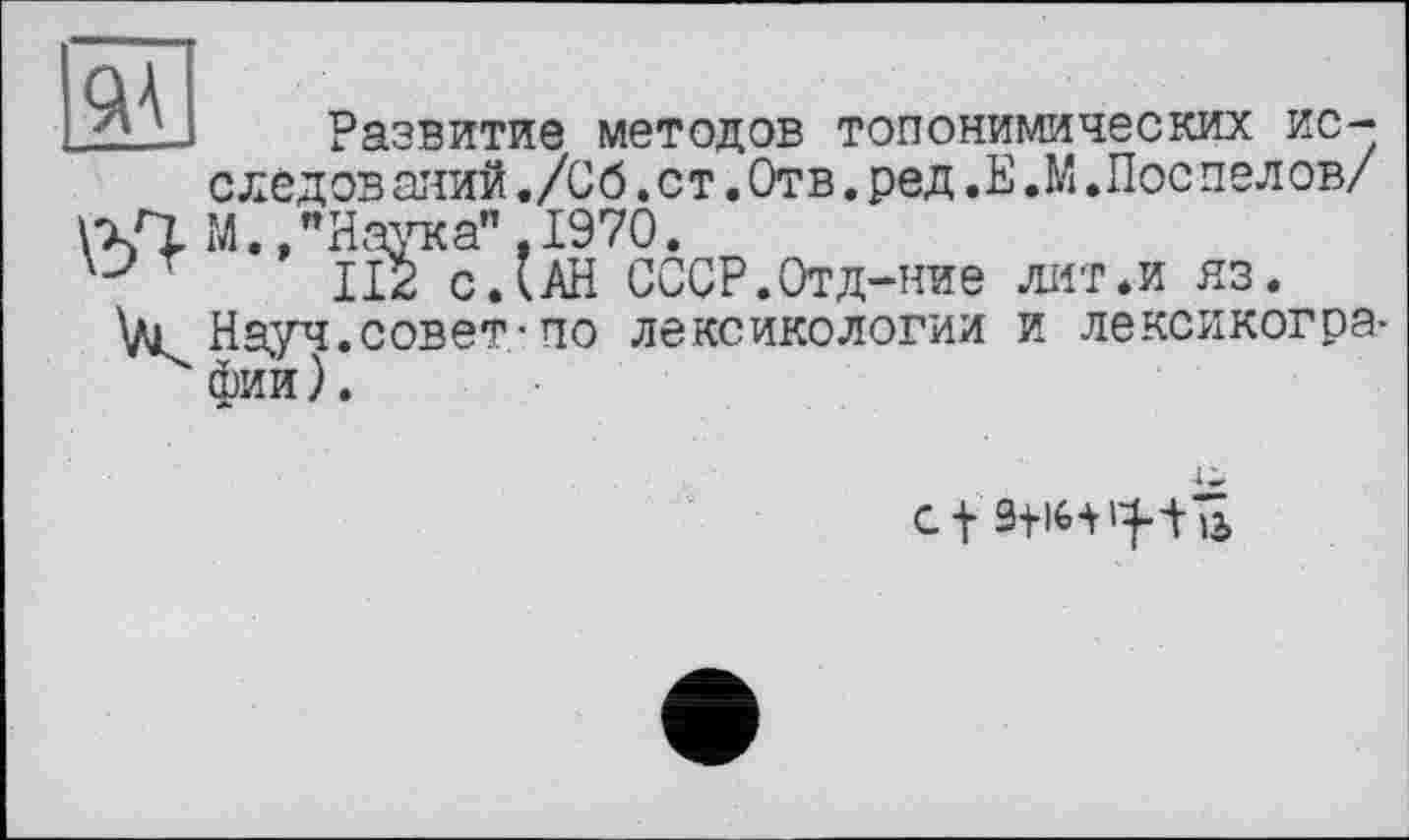 ﻿эд
Развитие методов топонимических исследований ,/Сб.ст.Отв.ред.Е.М.Поспелов/ М., "Наука" , 1970.
'	112 с.’АН СССР.Отд-ние лит.и яз.
V1 Науч.совет-по лексикологии и лексикографии ).
Cf 9+16-Vl^tB